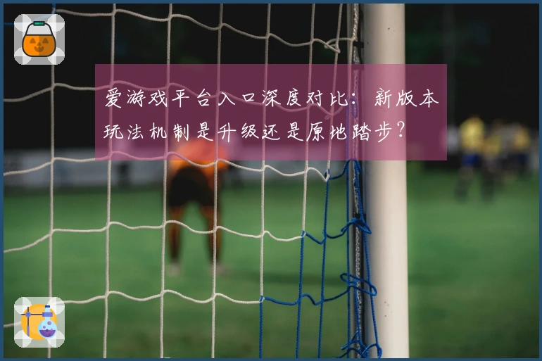 爱游戏平台入口深度对比：新版本玩法机制是升级还是原地踏步？