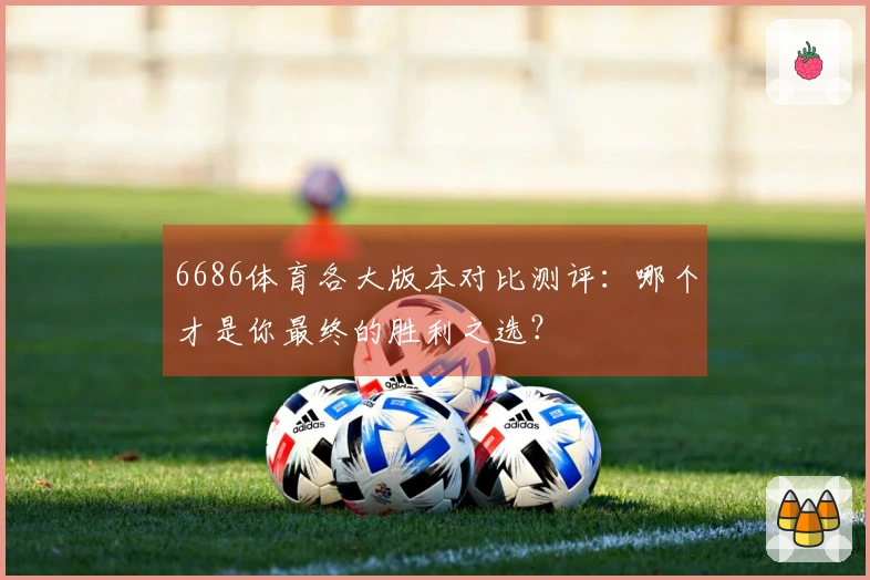 6686体育各大版本对比测评：哪个才是你最终的胜利之选？