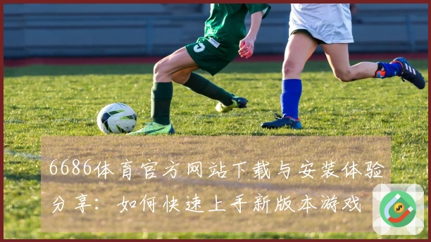 6686体育官方网站下载与安装体验分享：如何快速上手新版本游戏