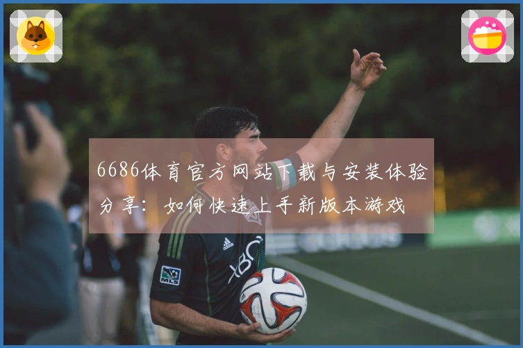 6686体育官方网站下载与安装体验分享：如何快速上手新版本游戏