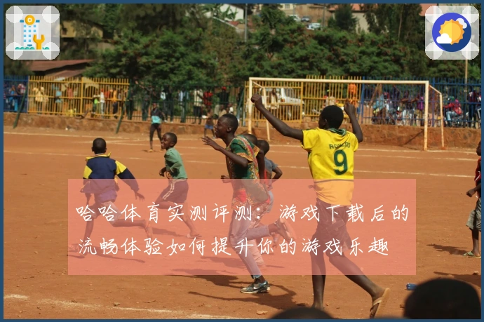 哈哈体育实测评测：游戏下载后的流畅体验如何提升你的游戏乐趣
